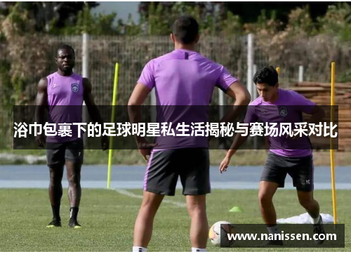 浴巾包裹下的足球明星私生活揭秘与赛场风采对比