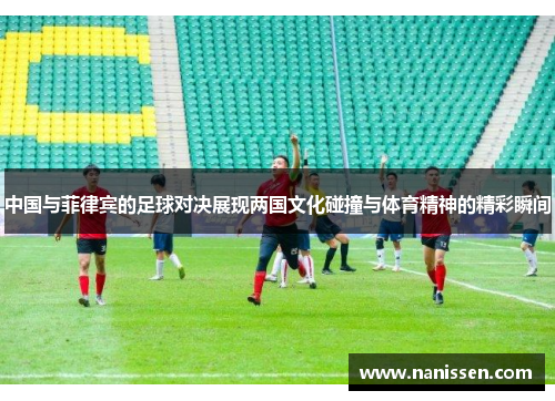 中国与菲律宾的足球对决展现两国文化碰撞与体育精神的精彩瞬间